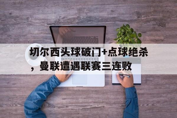 切尔西头球破门+点球绝杀，曼联遭遇联赛三连败