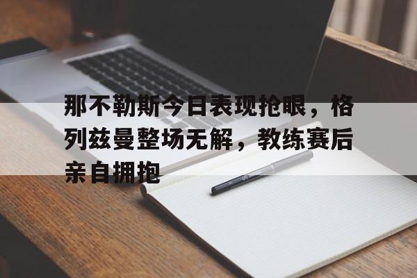 那不勒斯今日表现抢眼，格列兹曼整场无解，教练赛后亲自拥抱
